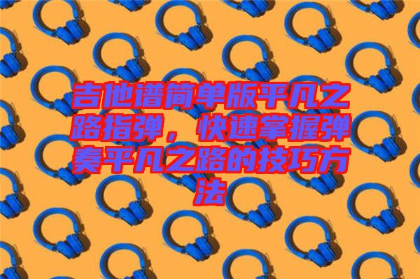 吉他譜簡單版平凡之路指彈，快速掌握彈奏平凡之路的技巧方法