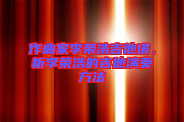 作曲家李榮浩吉他譜，析李榮浩的吉他演奏方法