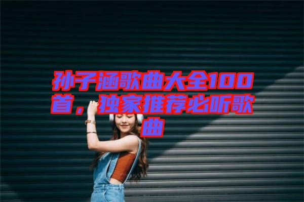 孫子涵歌曲大全100首，獨(dú)家推薦必聽(tīng)歌曲