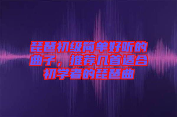 琵琶初級簡單好聽的曲子，推薦幾首適合初學者的琵琶曲