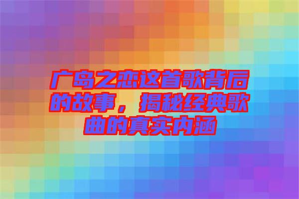 廣島之戀這首歌背后的故事，揭秘經(jīng)典歌曲的真實(shí)內(nèi)涵