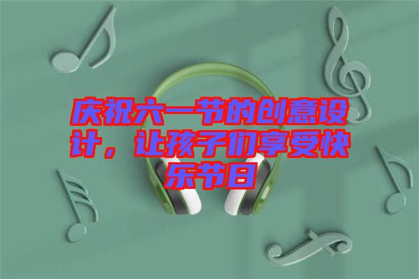 慶祝六一節(jié)的創(chuàng)意設計，讓孩子們享受快樂節(jié)日