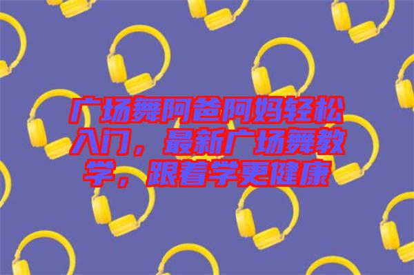 廣場(chǎng)舞阿爸阿媽輕松入門，最新廣場(chǎng)舞教學(xué)，跟著學(xué)更健康