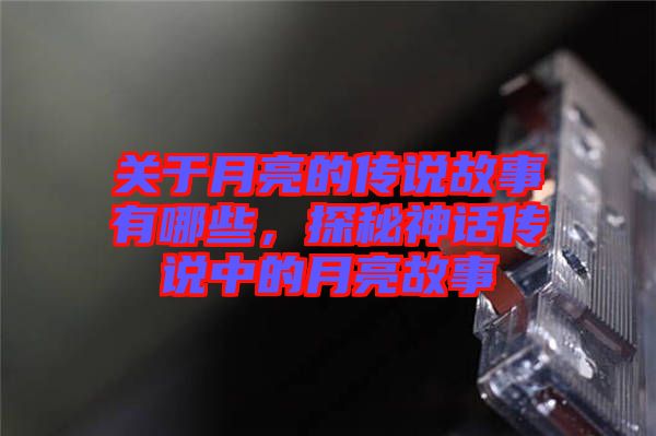 關(guān)于月亮的傳說故事有哪些，探秘神話傳說中的月亮故事