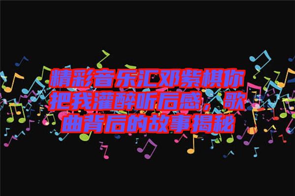 精彩音樂匯鄧紫棋你把我灌醉聽后感，歌曲背后的故事揭秘