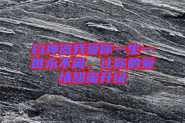 白神器我愛你一生一世永不離，讓你的愛情甜蜜升級
