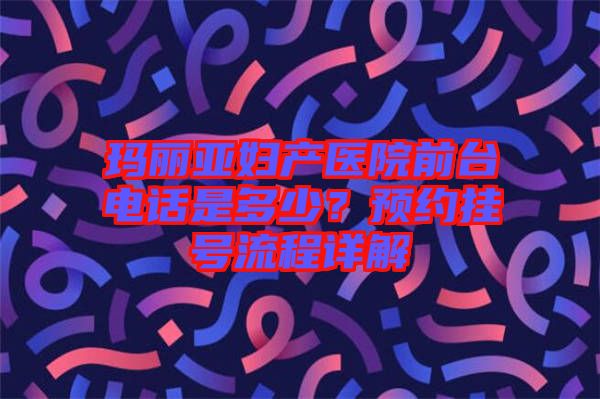 瑪麗亞婦產(chǎn)醫(yī)院前臺(tái)電話是多少？預(yù)約掛號流程詳解