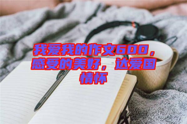 我愛我的作文600，感受的美好，達(dá)愛國情懷