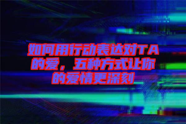 如何用行動表達對TA的愛，五種方式讓你的愛情更深刻