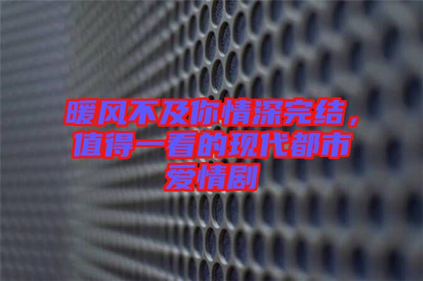 暖風(fēng)不及你情深完結(jié)，值得一看的現(xiàn)代都市愛情劇