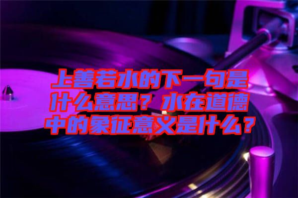 上善若水的下一句是什么意思？水在道德中的象征意義是什么？