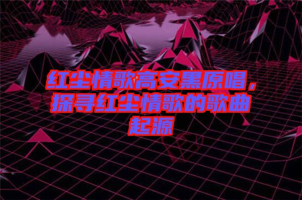紅塵情歌高安黑原唱，探尋紅塵情歌的歌曲起源