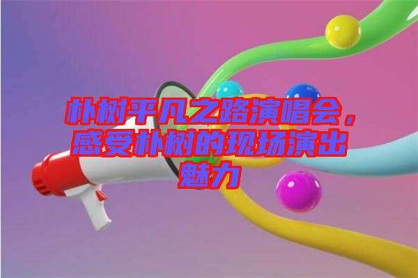 樸樹平凡之路演唱會(huì)，感受樸樹的現(xiàn)場(chǎng)演出魅力