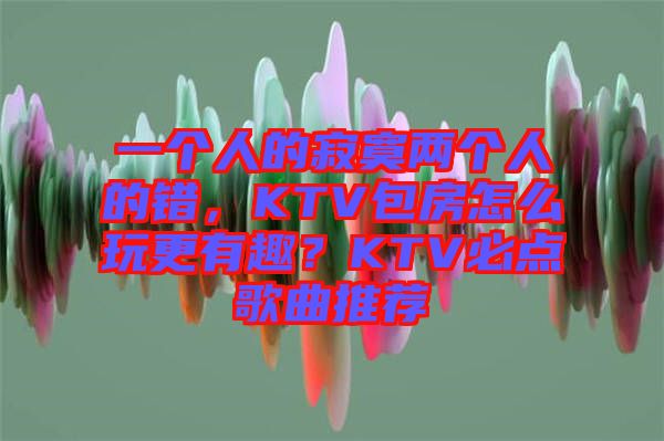 一個人的寂寞兩個人的錯，KTV包房怎么玩更有趣？KTV必點歌曲推薦