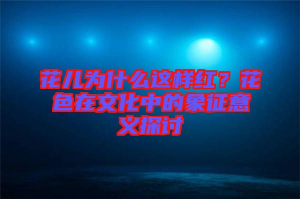 花兒為什么這樣紅？花色在文化中的象征意義探討