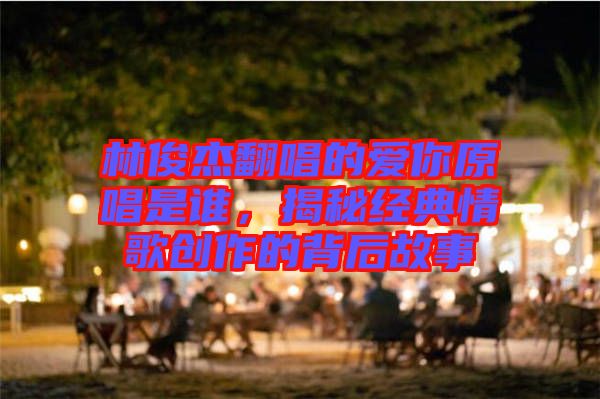 林俊杰翻唱的愛你原唱是誰，揭秘經(jīng)典情歌創(chuàng)作的背后故事