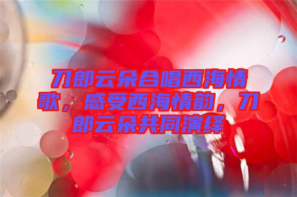 刀郎云朵合唱西海情歌，感受西海情韻，刀郎云朵共同演繹