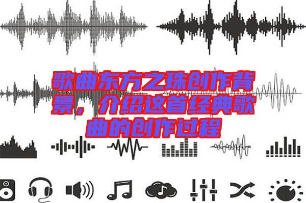 歌曲東方之珠創(chuàng)作背景，介紹這首經(jīng)典歌曲的創(chuàng)作過程