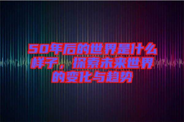 50年后的世界是什么樣子，探索未來世界的變化與趨勢(shì)