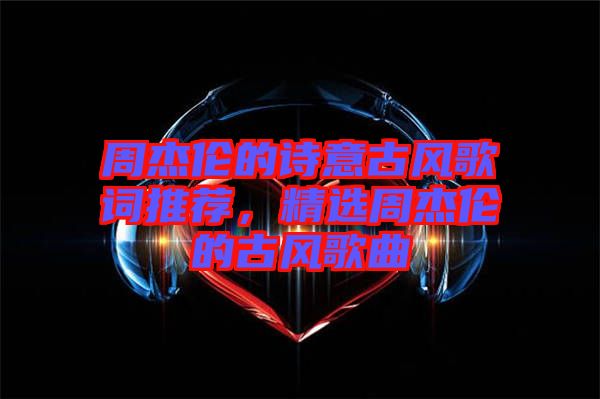 周杰倫的詩意古風歌詞推薦，精選周杰倫的古風歌曲