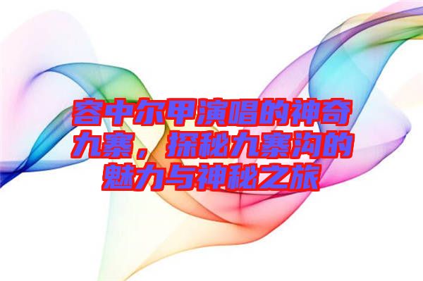 容中爾甲演唱的神奇九寨，探秘九寨溝的魅力與神秘之旅