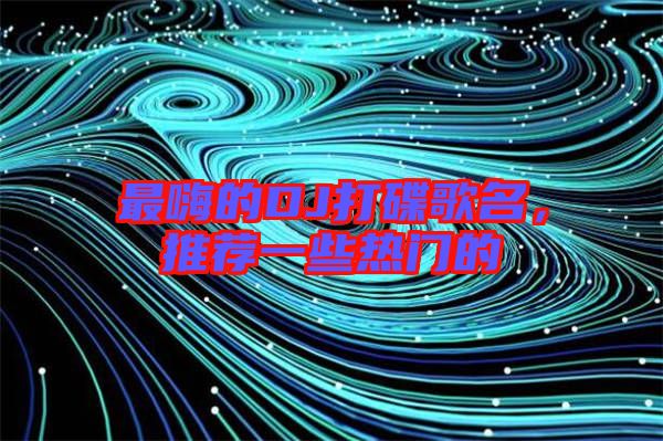 最嗨的DJ打碟歌名，推薦一些熱門的