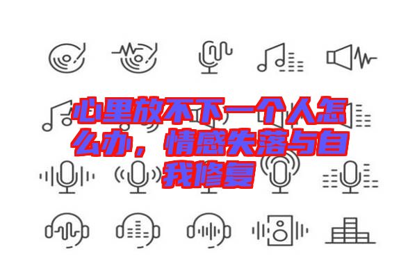 心里放不下一個(gè)人怎么辦，情感失落與自我修復(fù)