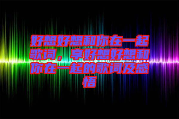 好想好想和你在一起歌詞，享好想好想和你在一起的歌詞及感悟