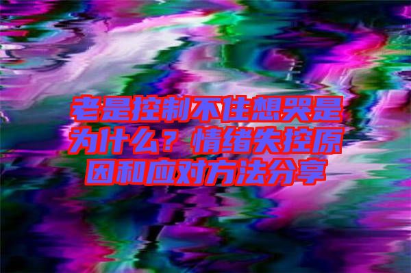 老是控制不住想哭是為什么？情緒失控原因和應(yīng)對方法分享