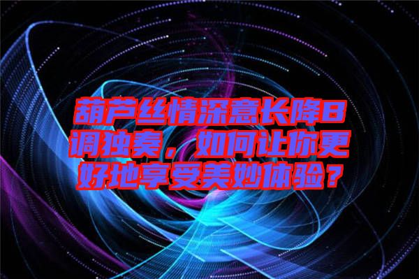 葫蘆絲情深意長降B調獨奏，如何讓你更好地享受美妙體驗？