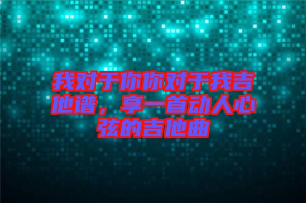 我對于你你對于我吉他譜，享一首動人心弦的吉他曲