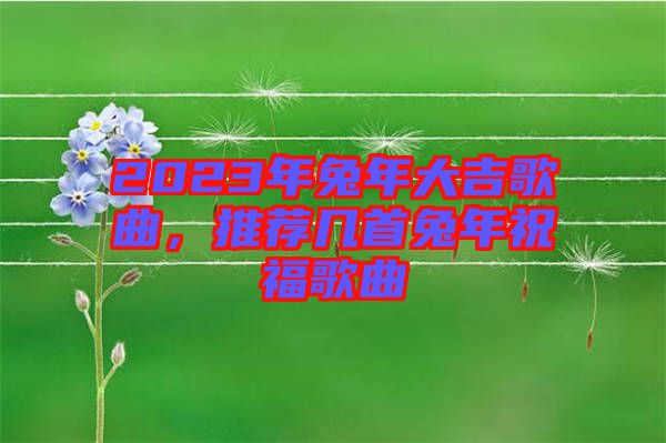 2023年兔年大吉歌曲，推薦幾首兔年祝福歌曲
