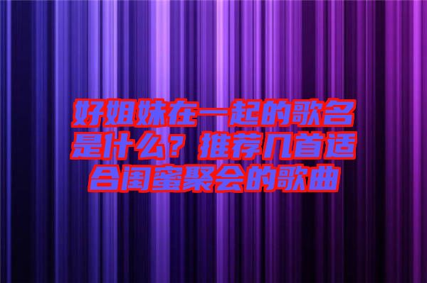 好姐妹在一起的歌名是什么？推薦幾首適合閨蜜聚會(huì)的歌曲