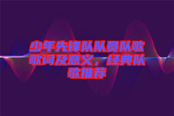 少年先鋒隊(duì)隊(duì)員隊(duì)歌歌詞及意義，經(jīng)典隊(duì)歌推薦