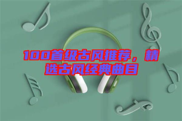 100首級古風(fēng)推薦，精選古風(fēng)經(jīng)典曲目