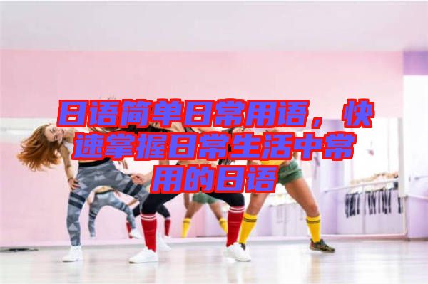 日語簡單日常用語，快速掌握日常生活中常用的日語