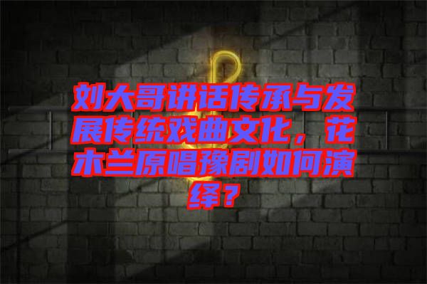 劉大哥講話(huà)傳承與發(fā)展傳統(tǒng)戲曲文化，花木蘭原唱豫劇如何演繹？
