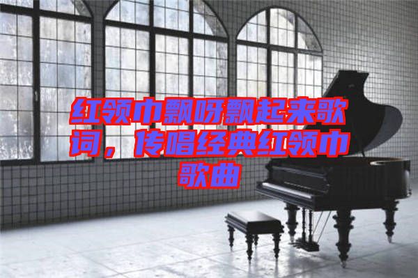 紅領(lǐng)巾飄呀飄起來歌詞，傳唱經(jīng)典紅領(lǐng)巾歌曲