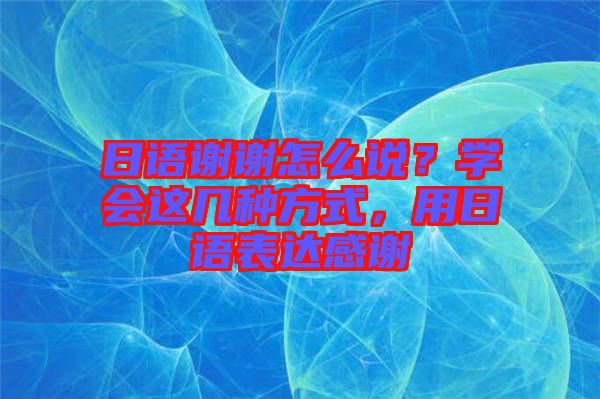 日語謝謝怎么說？學(xué)會這幾種方式，用日語表達(dá)感謝