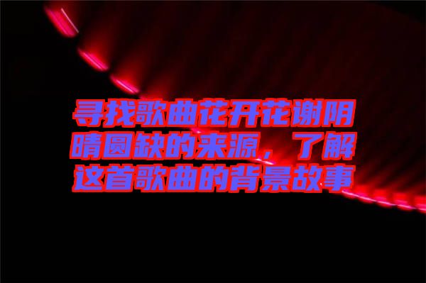 尋找歌曲花開花謝陰晴圓缺的來源，了解這首歌曲的背景故事