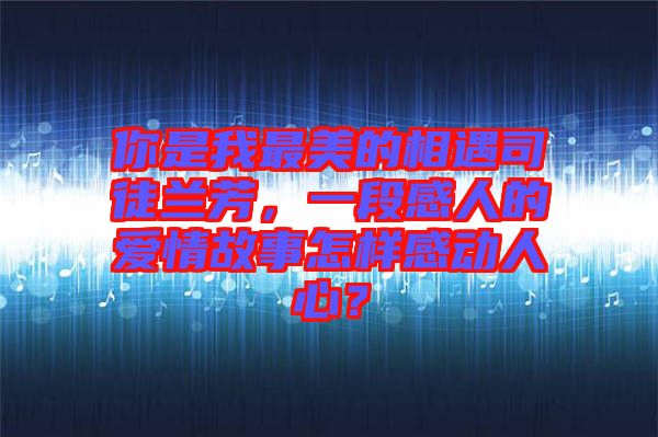 你是我最美的相遇司徒蘭芳，一段感人的愛情故事怎樣感動(dòng)人心？