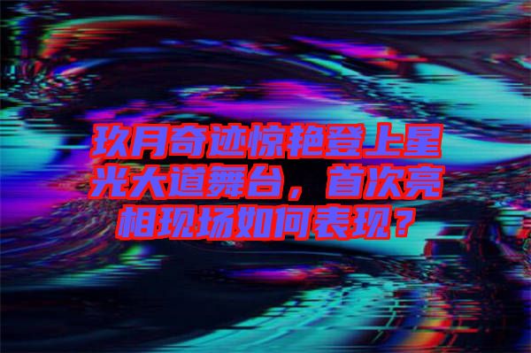 玖月奇跡驚艷登上星光大道舞臺，首次亮相現(xiàn)場如何表現(xiàn)？