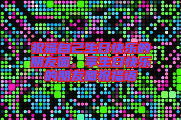 祝福自己生日快樂的朋友圈，享生日快樂的朋友圈祝福語