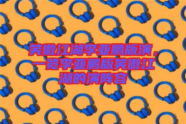 笑傲江湖李亞鵬版演，一覽李亞鵬版笑傲江湖的演陣容