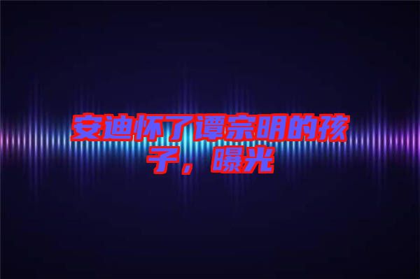 安迪懷了譚宗明的孩子，曝光