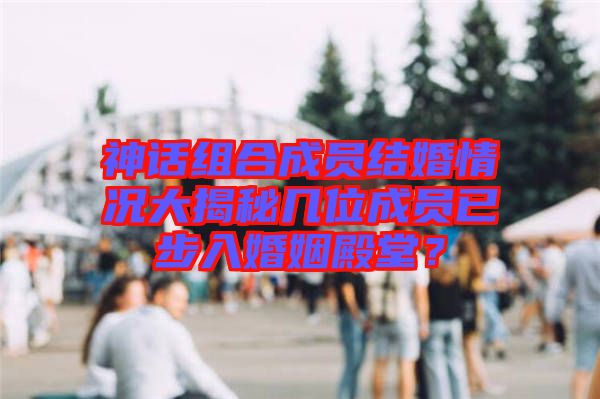 神話組合成員結(jié)婚情況大揭秘幾位成員已步入婚姻殿堂？