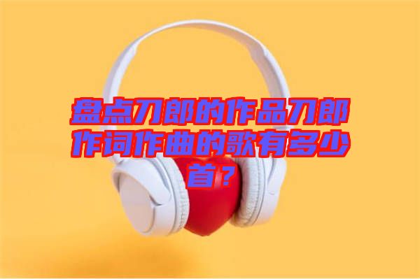盤點(diǎn)刀郎的作品刀郎作詞作曲的歌有多少首？