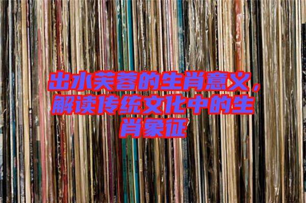 出水芙蓉的生肖意義，解讀傳統(tǒng)文化中的生肖象征