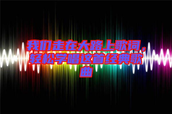 我們走在大路上歌詞，輕松學(xué)唱這首經(jīng)典歌曲
