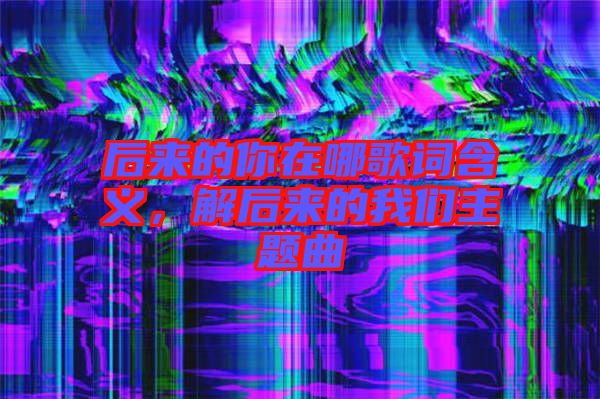 后來(lái)的你在哪歌詞含義，解后來(lái)的我們主題曲